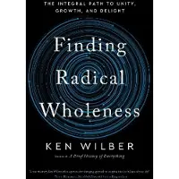 Finding Radical Wholeness- The Integral Path to Unity, Growth, and Delight